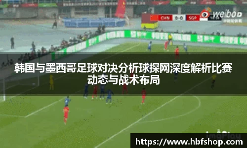 韩国与墨西哥足球对决分析球探网深度解析比赛动态与战术布局